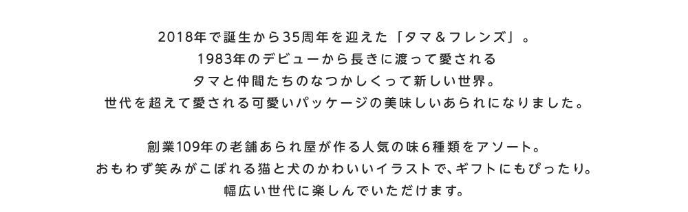 2018年で誕生から35周年を迎えた「タマ&フレンズ」。1983年のデビューから長きに渡って愛されるタマと仲間たちのなつかしくって新しい世界。世代を超えて愛される可愛いパッケージの美味しいあられになりました。創業109年の老舗あられ屋が作る人気の味6種類をアソート。おもわず笑みがこぼれる猫と犬のかわいいイラストで、ギフトにもぴったり。幅広い世代に楽しんでいただけます。