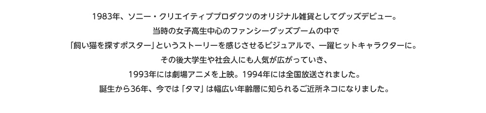 1983年、ソニー・クリエイティブプロダクツのオリジナル雑貨としてグッズデビュー。当時の女子高生中心のファンシーグッズブームの中で「飼い猫を探すポスター」というストーリーを感じさせるビジュアルで、一躍ヒットキャラクターに。その後大学生や社会人にも人気が広がっていき、1993年には劇場アニメを上映。1994年には全国放送されました。誕生から36年、今では「タマ」は幅広い年齢層に知られるご近所ネコになりました。