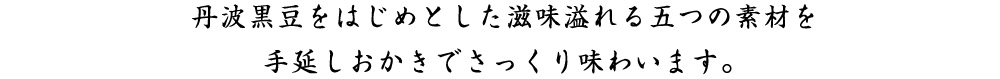 丹波黒豆をはじめとした滋味溢れる五つの素材を 手伸しおかきでさっくり味わいます。