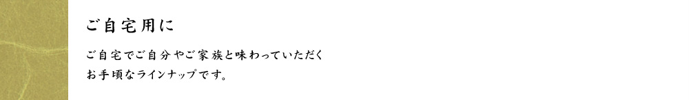 ご自宅用に　ご自宅でご自分やご家族と味わっていただくお手頃なラインナップです。