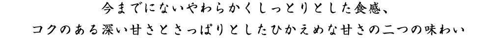 今までにないやわらかくしっとりとした食感、コクのある深い甘さとさっぱりとしたひかえめな甘さの二つの味わい